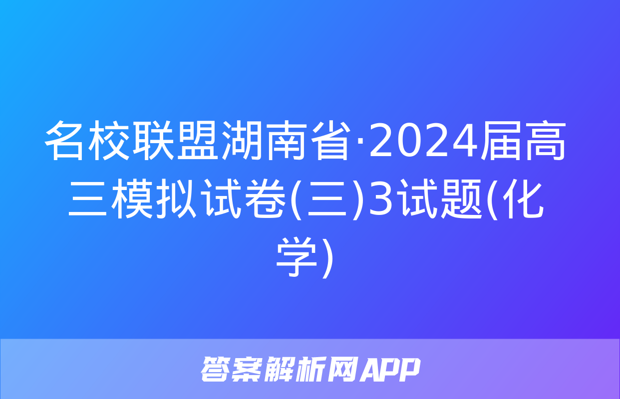 名校联盟湖南省·2024届高三模拟试卷(三)3试题(化学)