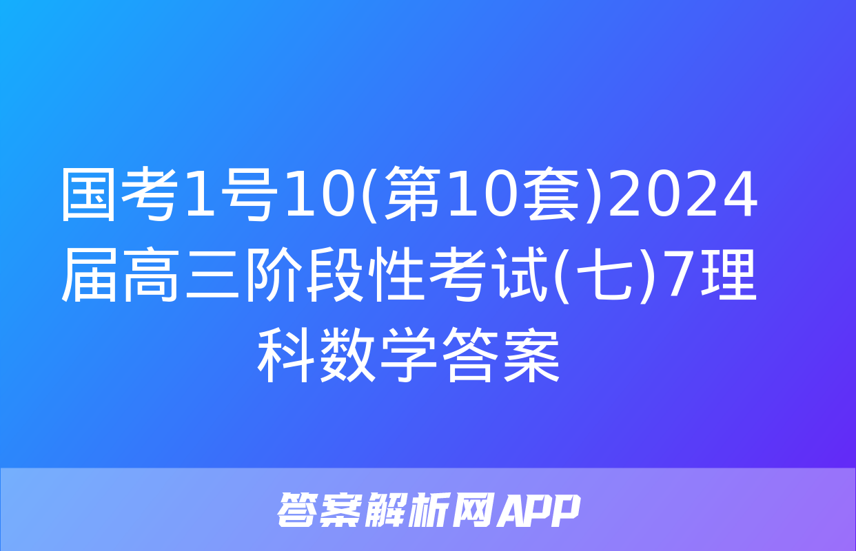 国考1号10(第10套)2024届高三阶段性考试(七)7理科数学答案