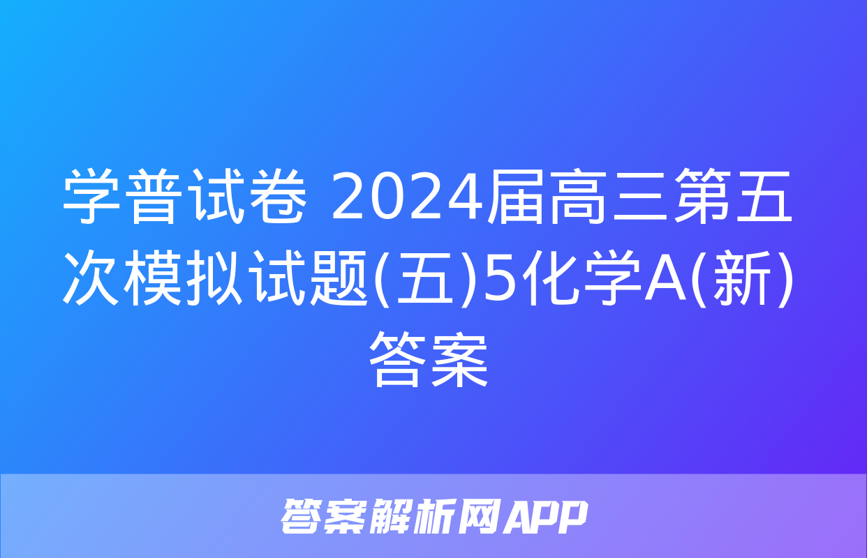 学普试卷 2024届高三第五次模拟试题(五)5化学A(新)答案