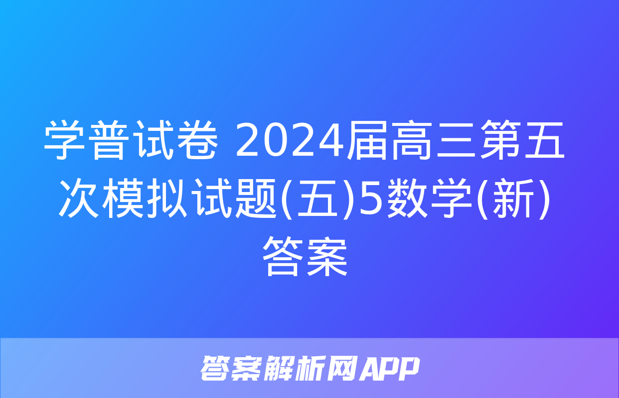 学普试卷 2024届高三第五次模拟试题(五)5数学(新)答案