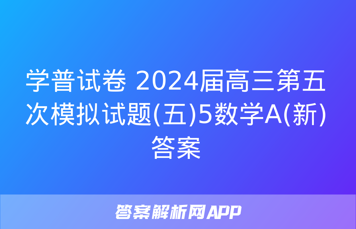 学普试卷 2024届高三第五次模拟试题(五)5数学A(新)答案