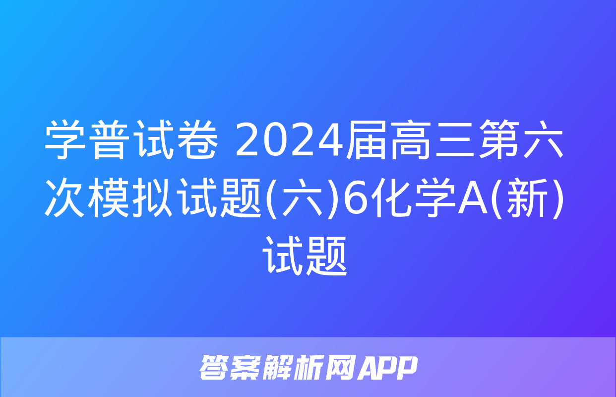 学普试卷 2024届高三第六次模拟试题(六)6化学A(新)试题