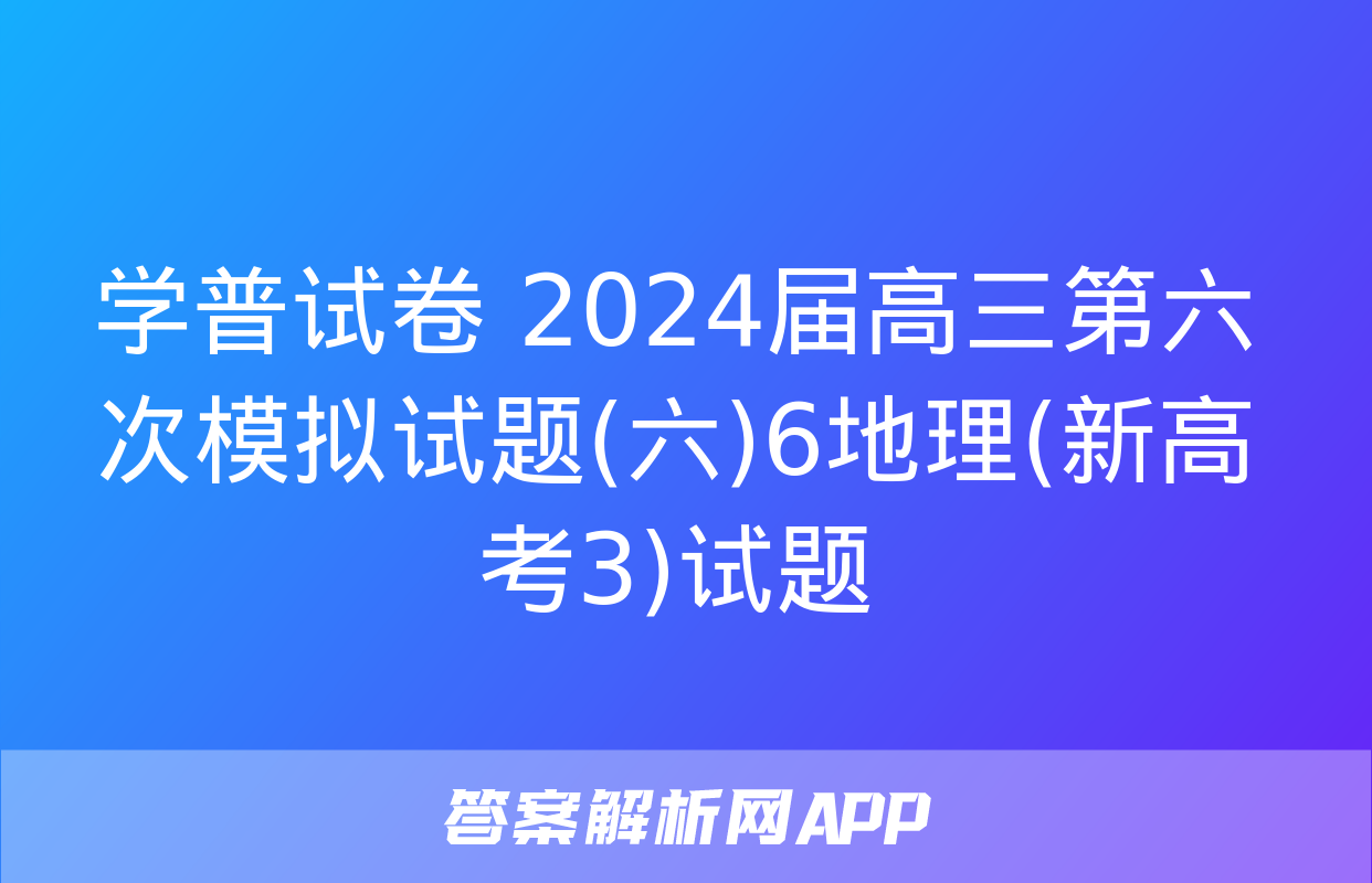 学普试卷 2024届高三第六次模拟试题(六)6地理(新高考3)试题