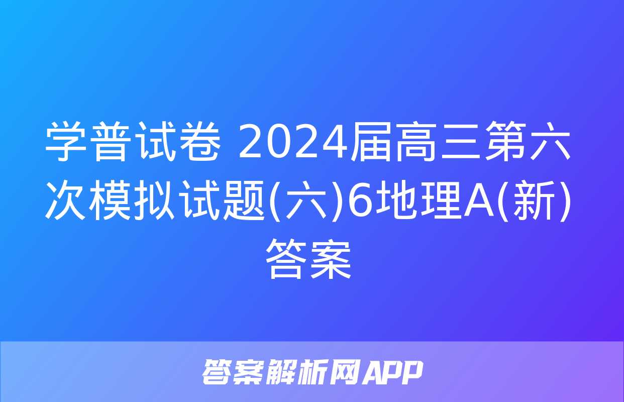 学普试卷 2024届高三第六次模拟试题(六)6地理A(新)答案