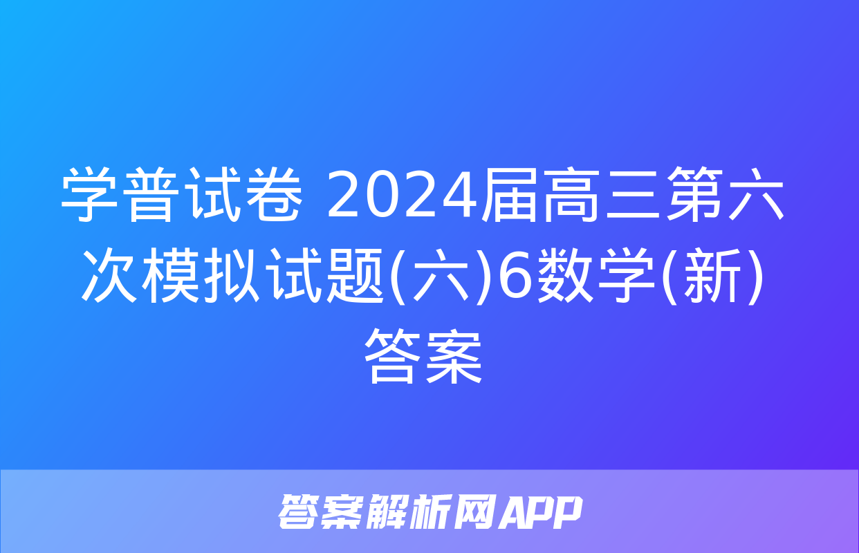 学普试卷 2024届高三第六次模拟试题(六)6数学(新)答案