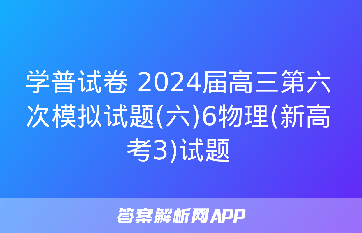 学普试卷 2024届高三第六次模拟试题(六)6物理(新高考3)试题