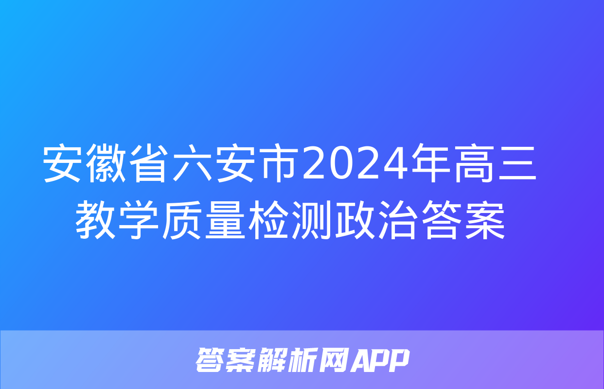 安徽省六安市2024年高三教学质量检测政治答案