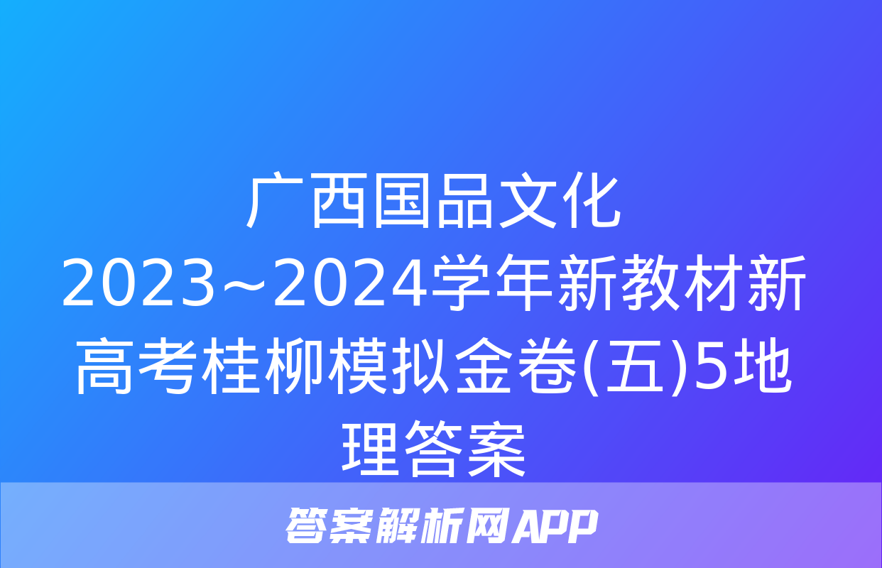 广西国品文化 2023~2024学年新教材新高考桂柳模拟金卷(五)5地理答案