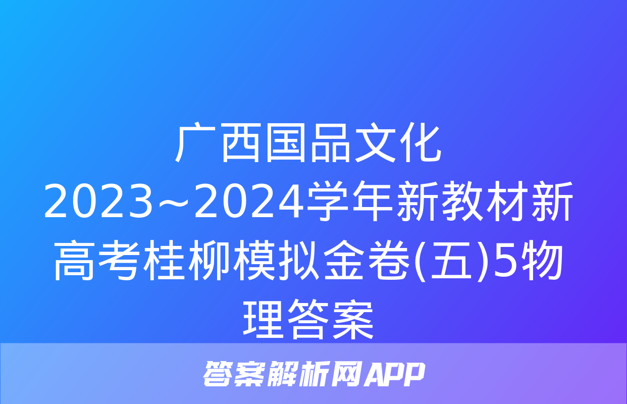 广西国品文化 2023~2024学年新教材新高考桂柳模拟金卷(五)5物理答案