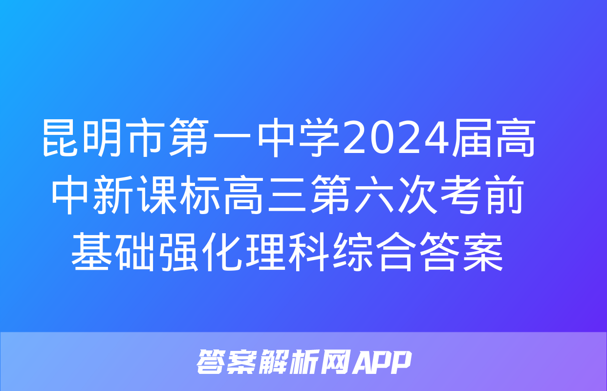 昆明市第一中学2024届高中新课标高三第六次考前基础强化理科综合答案