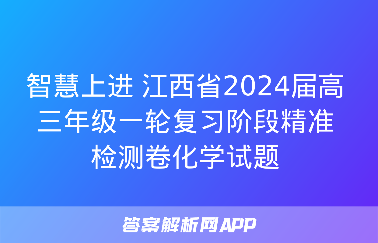 智慧上进 江西省2024届高三年级一轮复习阶段精准检测卷化学试题