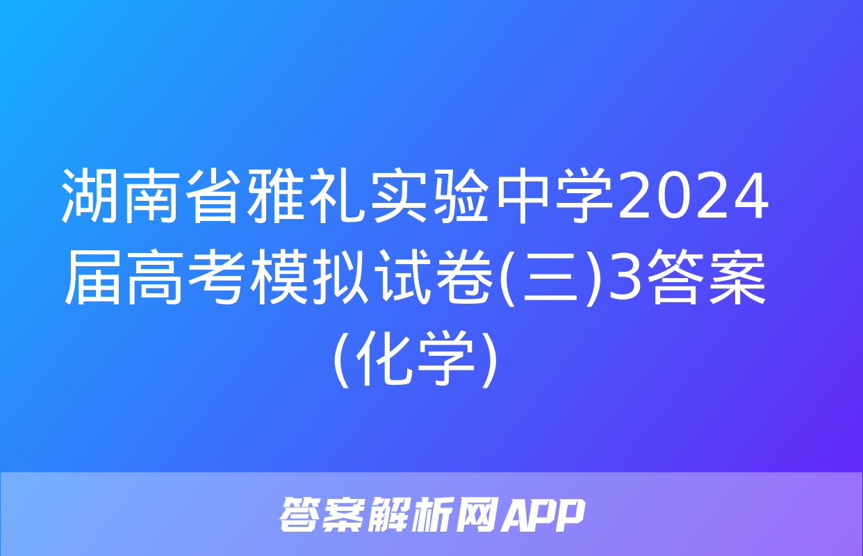 湖南省雅礼实验中学2024届高考模拟试卷(三)3答案(化学)