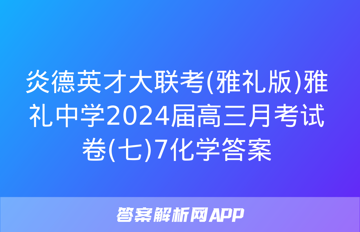 炎德英才大联考(雅礼版)雅礼中学2024届高三月考试卷(七)7化学答案