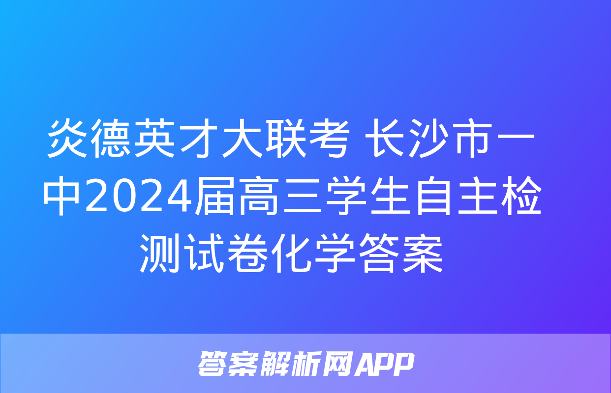 炎德英才大联考 长沙市一中2024届高三学生自主检测试卷化学答案