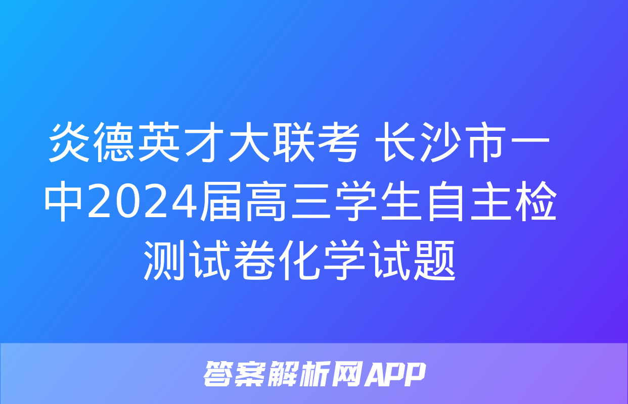 炎德英才大联考 长沙市一中2024届高三学生自主检测试卷化学试题