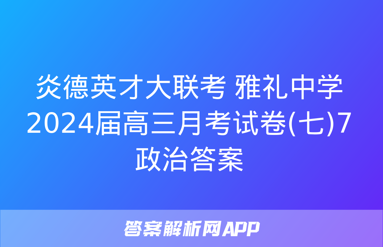 炎德英才大联考 雅礼中学2024届高三月考试卷(七)7政治答案