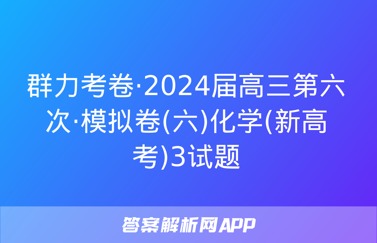 群力考卷·2024届高三第六次·模拟卷(六)化学(新高考)3试题