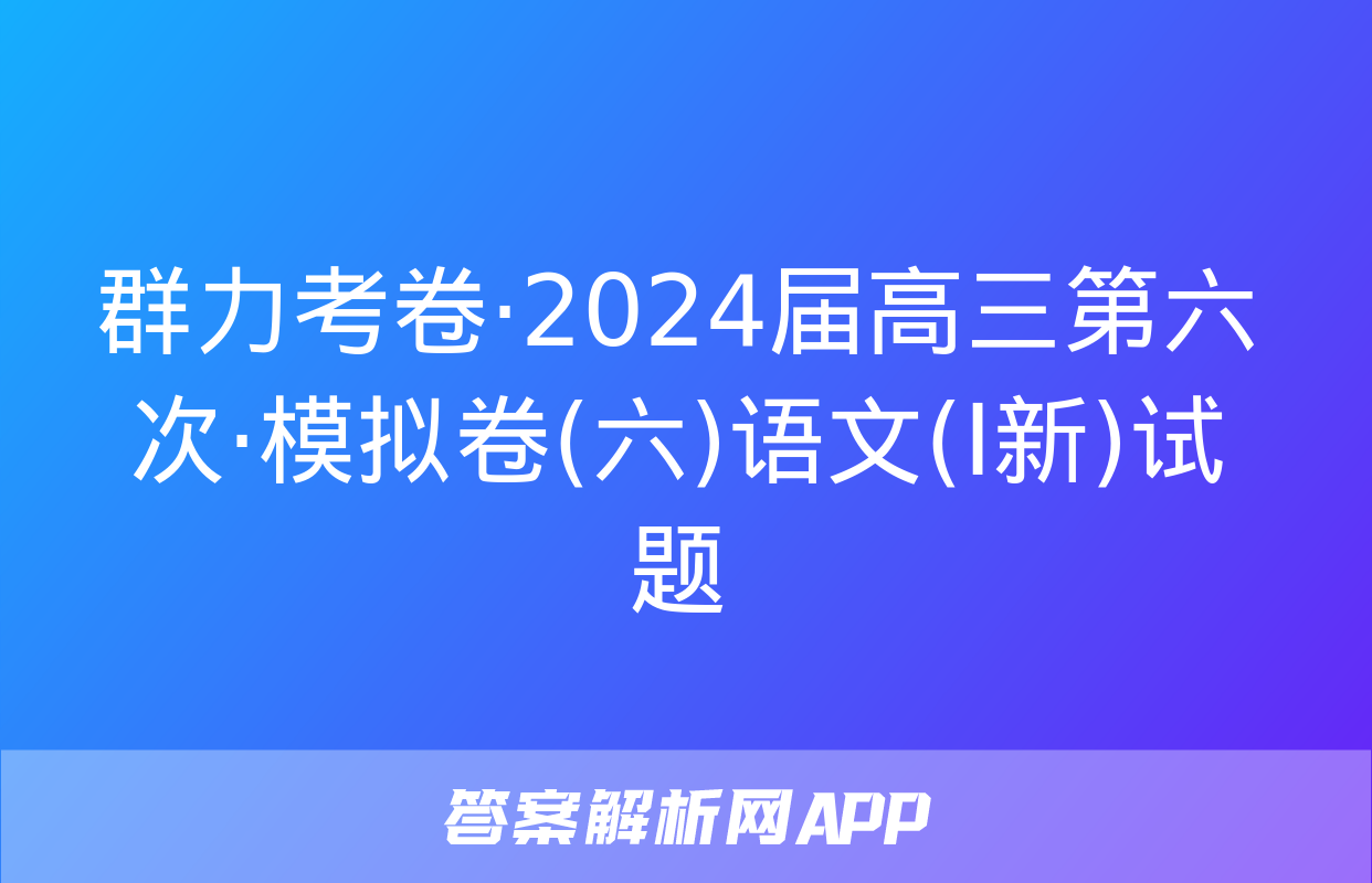 群力考卷·2024届高三第六次·模拟卷(六)语文(Ⅰ新)试题