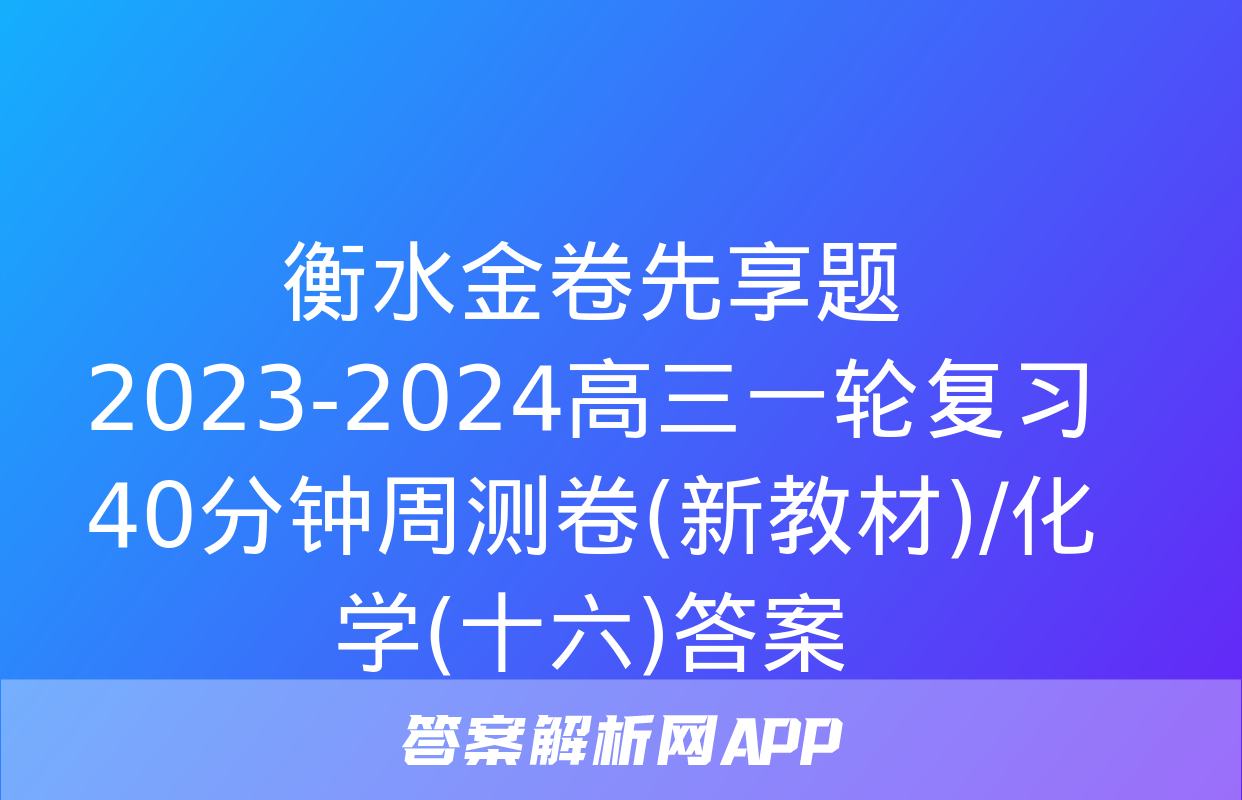 衡水金卷先享题2023-2024高三一轮复习40分钟周测卷(新教材)/化学(十六)答案