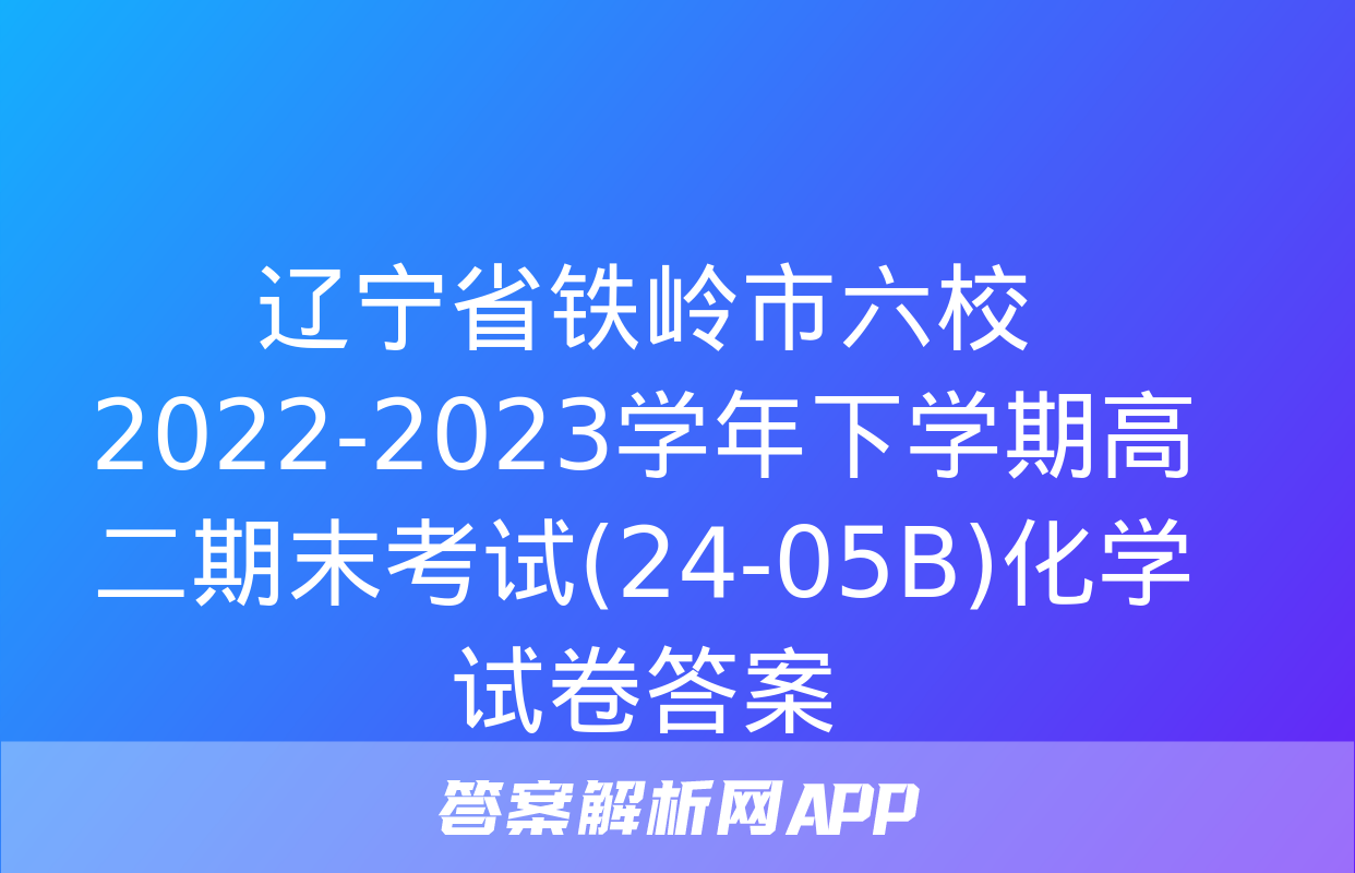 辽宁省铁岭市六校2022-2023学年下学期高二期末考试(24-05B)化学试卷答案