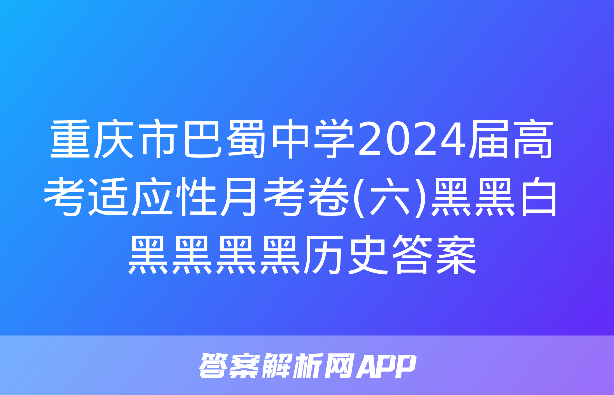 重庆市巴蜀中学2024届高考适应性月考卷(六)黑黑白黑黑黑黑历史答案