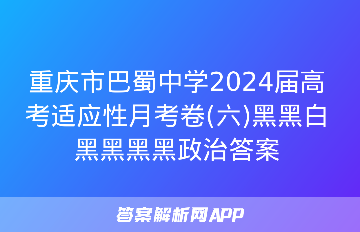 重庆市巴蜀中学2024届高考适应性月考卷(六)黑黑白黑黑黑黑政治答案