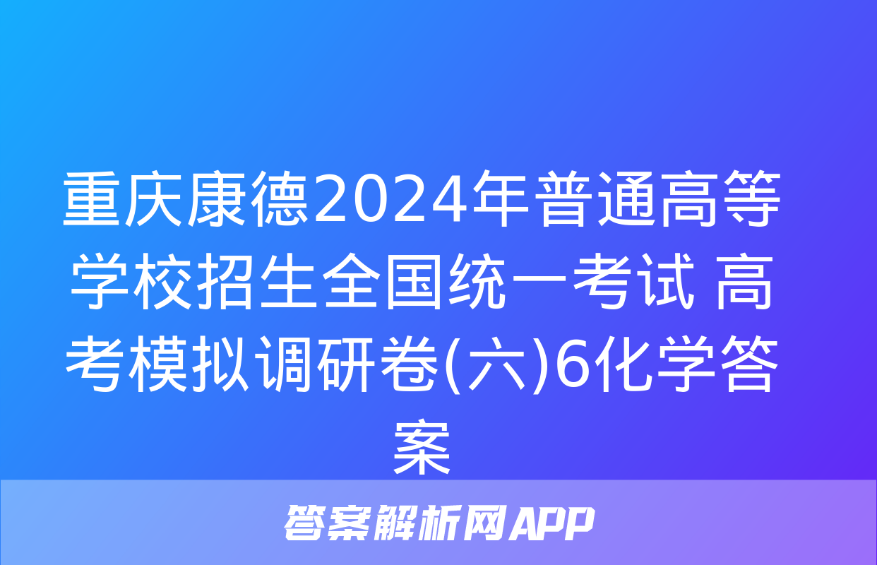 重庆康德2024年普通高等学校招生全国统一考试 高考模拟调研卷(六)6化学答案