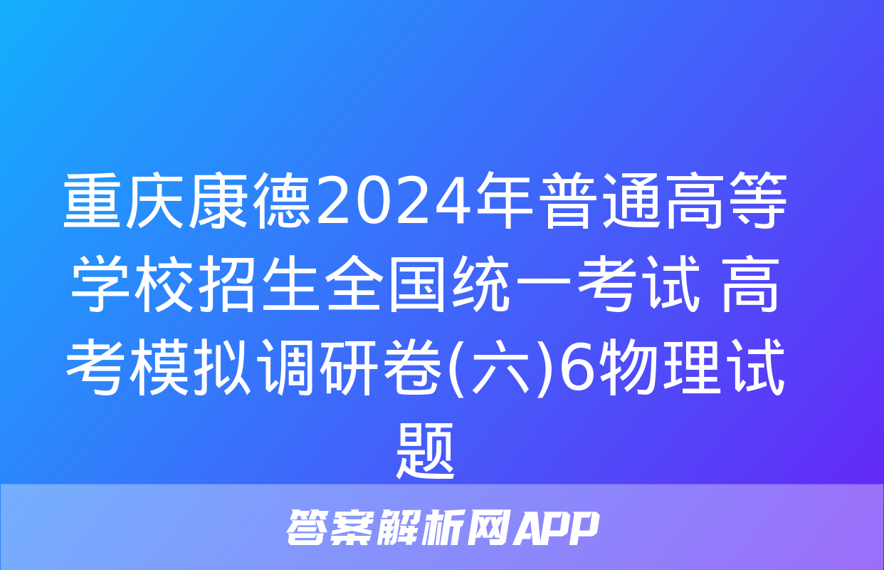 重庆康德2024年普通高等学校招生全国统一考试 高考模拟调研卷(六)6物理试题