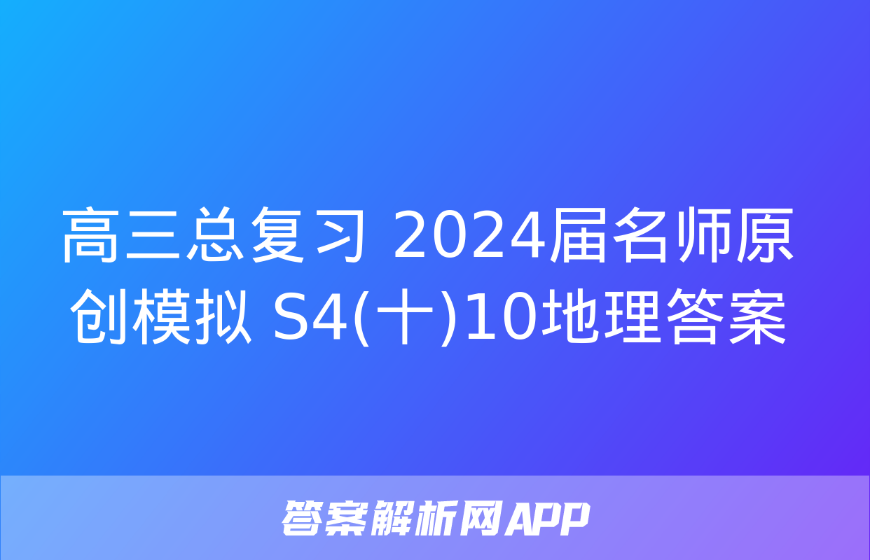 高三总复习 2024届名师原创模拟 S4(十)10地理答案