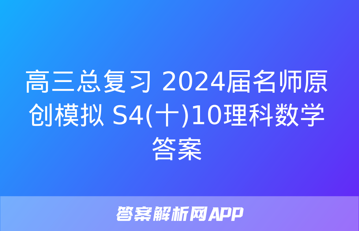 高三总复习 2024届名师原创模拟 S4(十)10理科数学答案