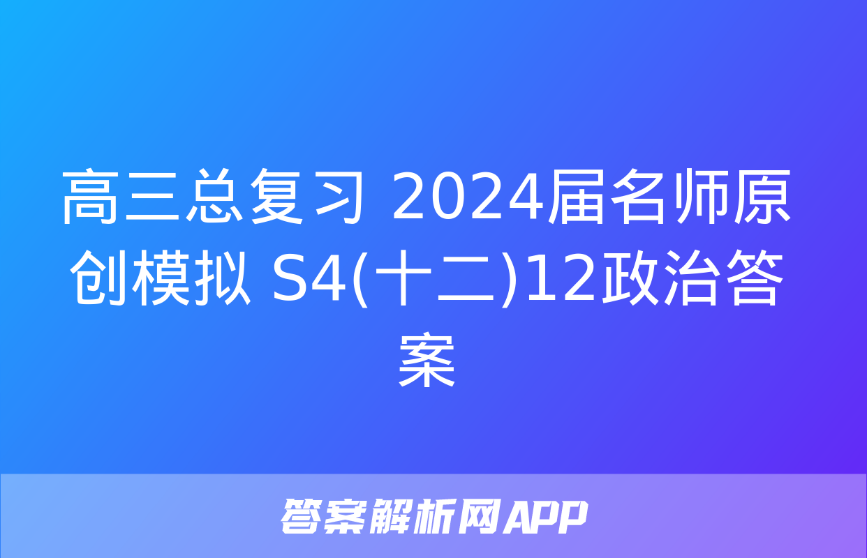 高三总复习 2024届名师原创模拟 S4(十二)12政治答案