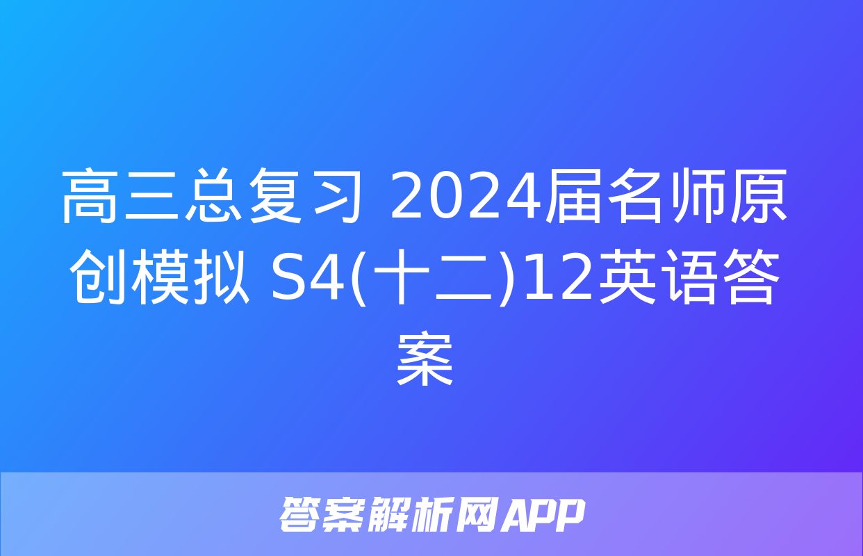 高三总复习 2024届名师原创模拟 S4(十二)12英语答案