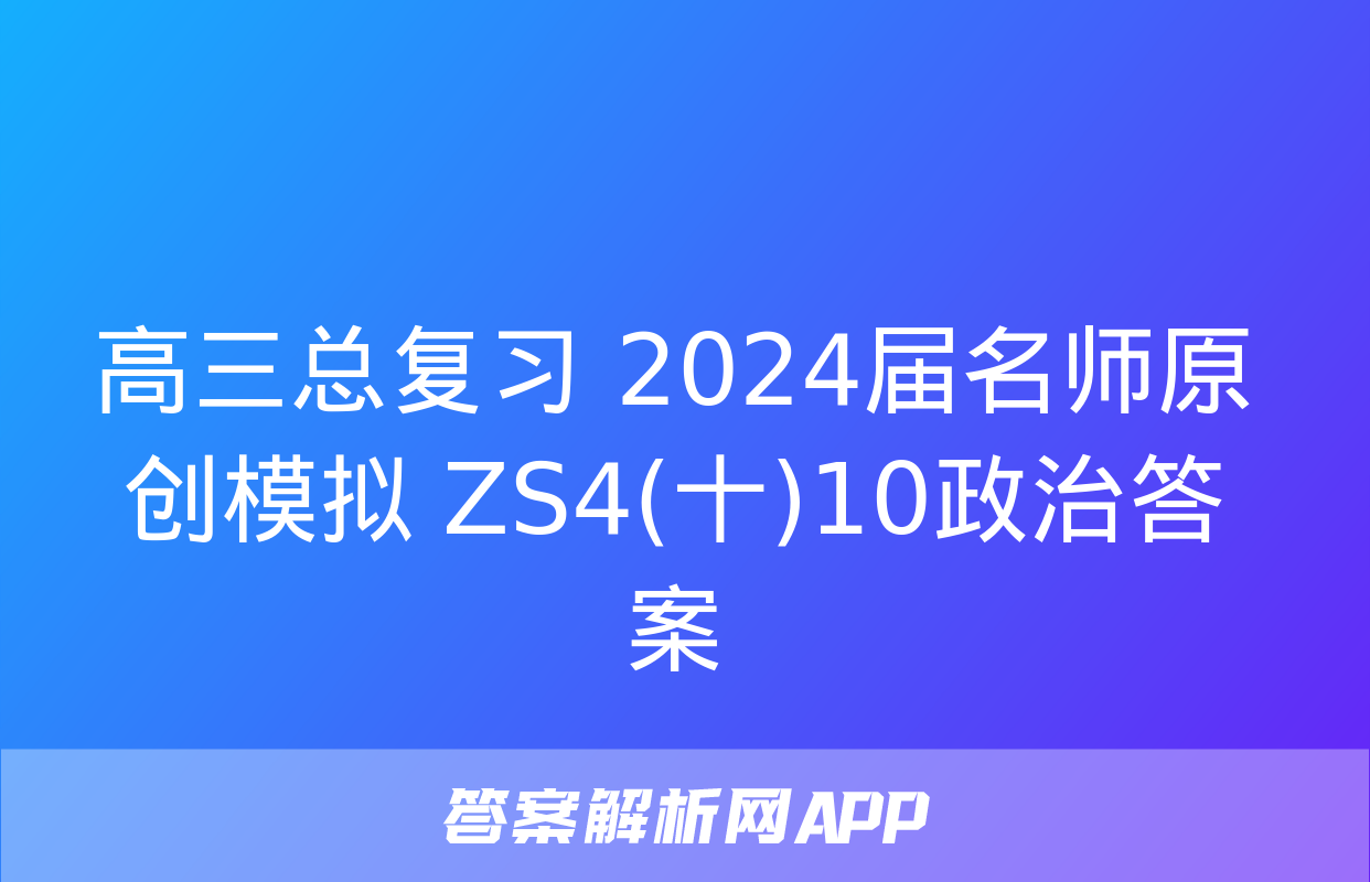 高三总复习 2024届名师原创模拟 ZS4(十)10政治答案