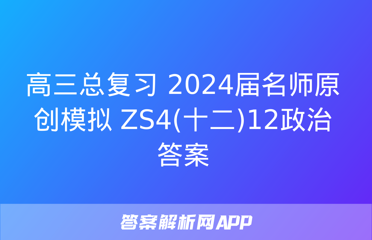 高三总复习 2024届名师原创模拟 ZS4(十二)12政治答案