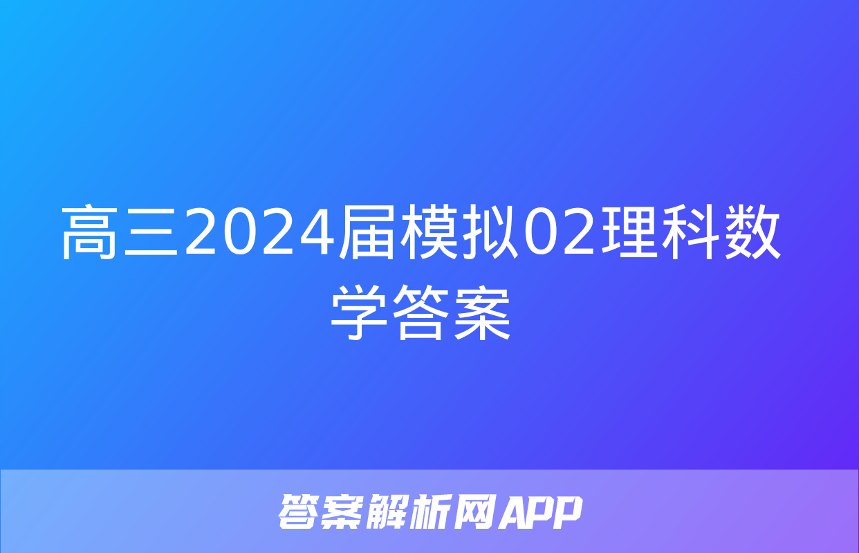 高三2024届模拟02理科数学答案