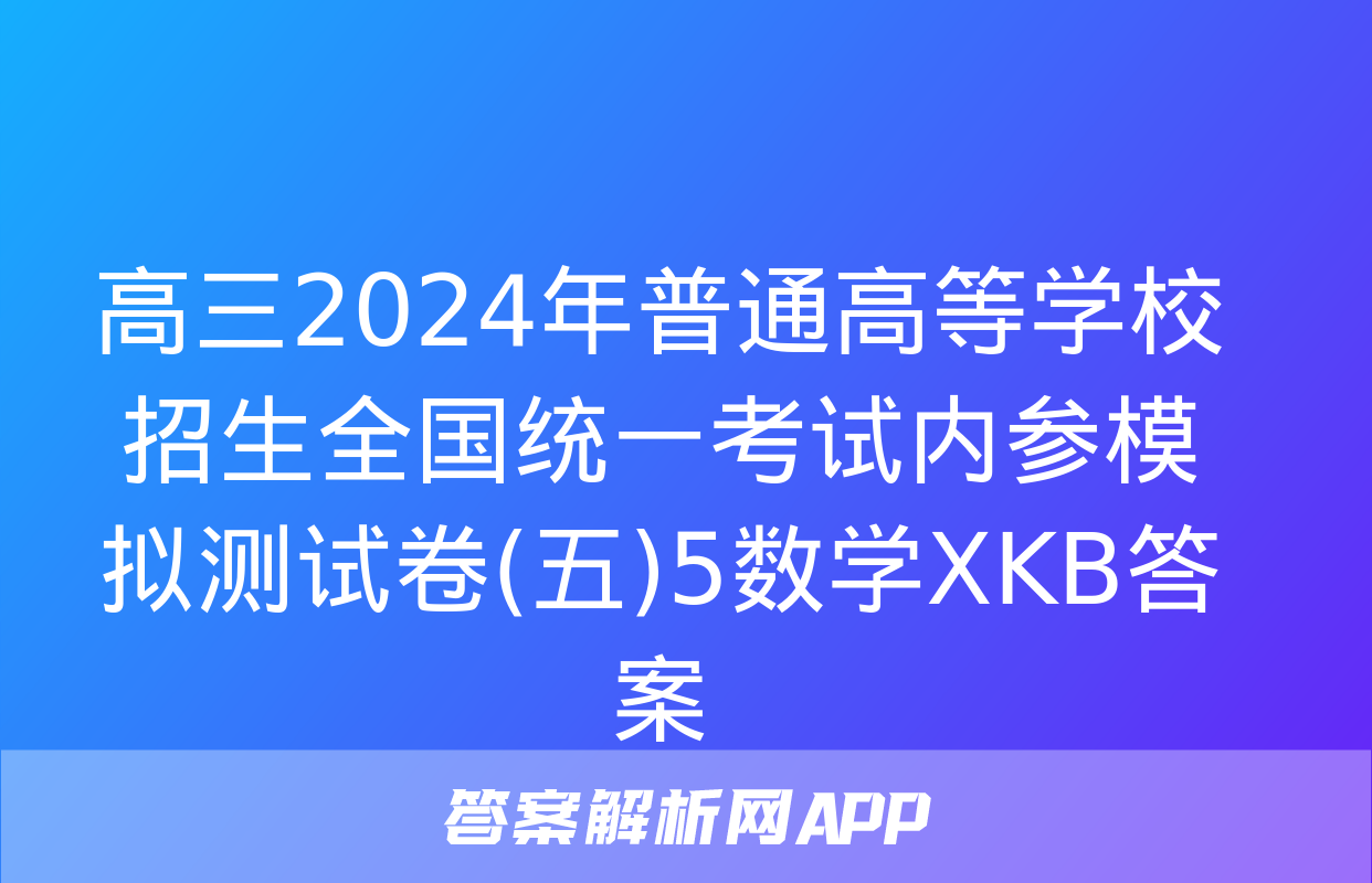 高三2024年普通高等学校招生全国统一考试内参模拟测试卷(五)5数学XKB答案