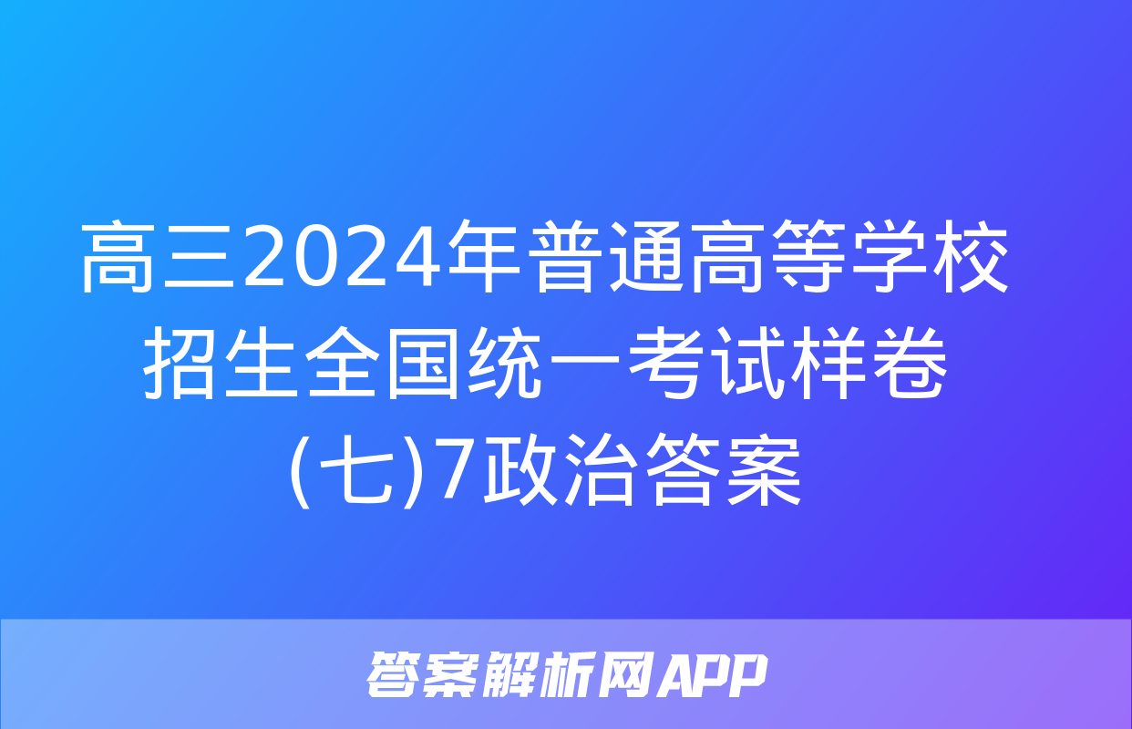 高三2024年普通高等学校招生全国统一考试样卷(七)7政治答案