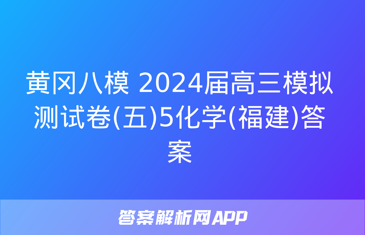 黄冈八模 2024届高三模拟测试卷(五)5化学(福建)答案