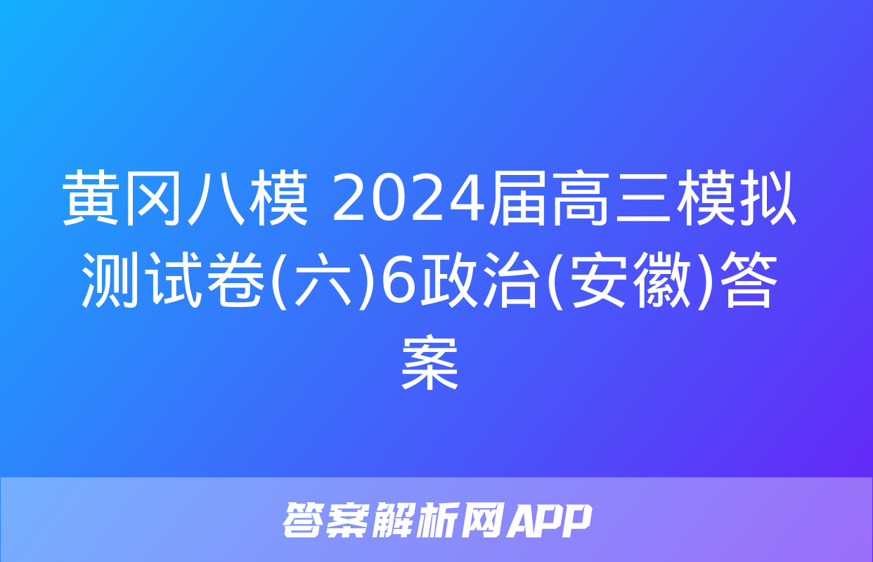 黄冈八模 2024届高三模拟测试卷(六)6政治(安徽)答案