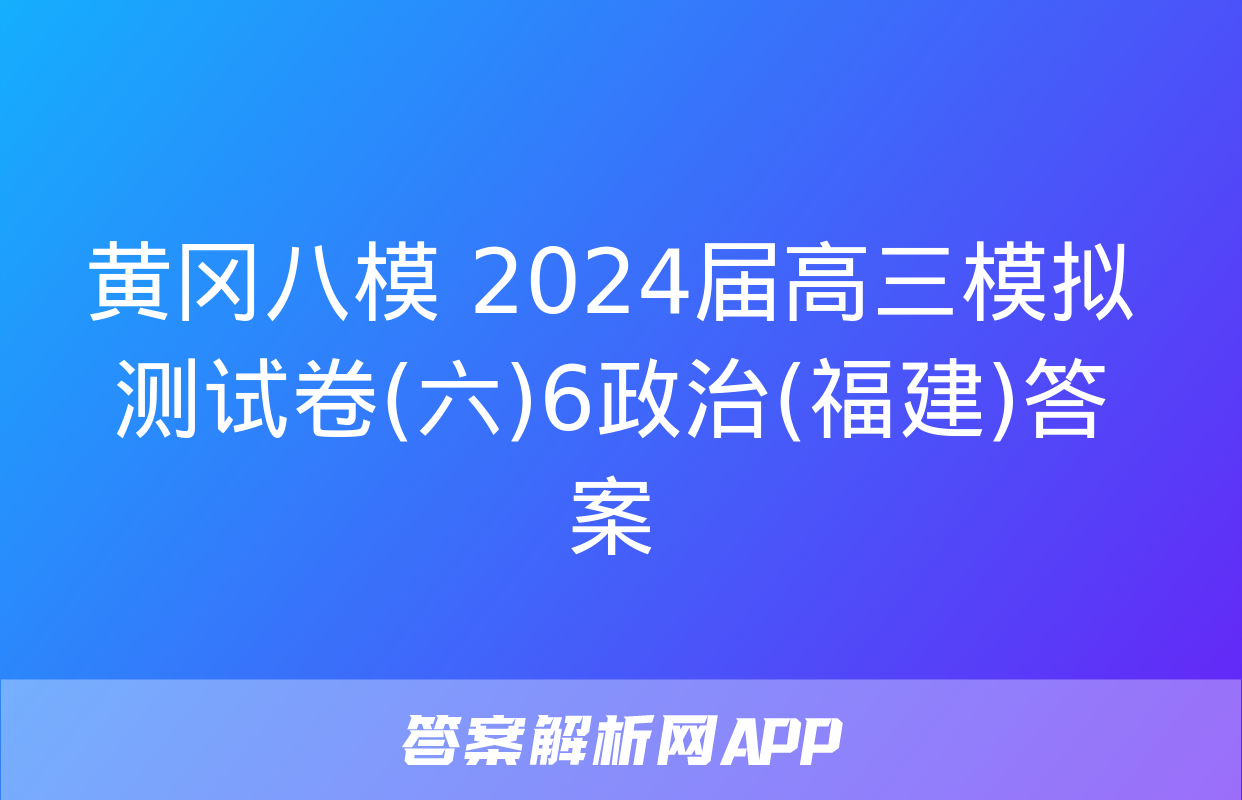 黄冈八模 2024届高三模拟测试卷(六)6政治(福建)答案