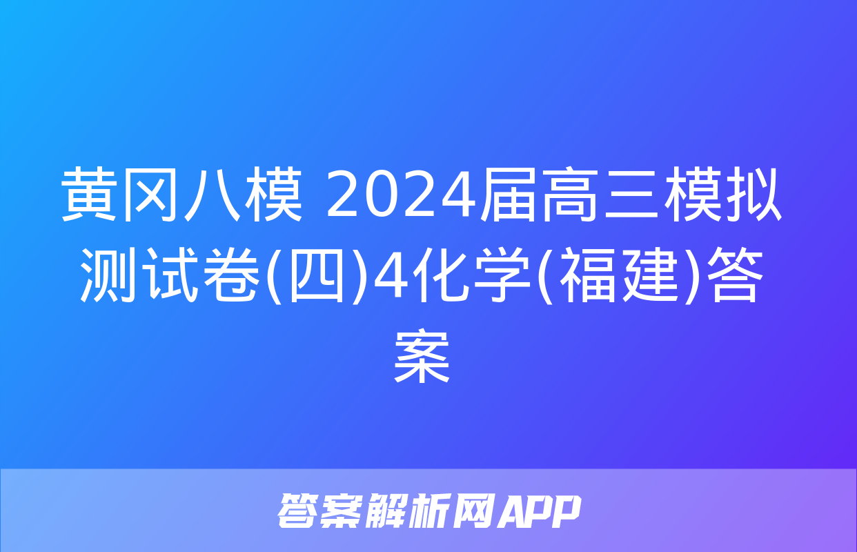 黄冈八模 2024届高三模拟测试卷(四)4化学(福建)答案