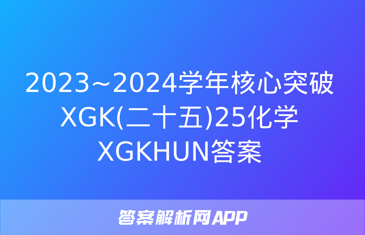 2023~2024学年核心突破XGK(二十五)25化学XGKHUN答案