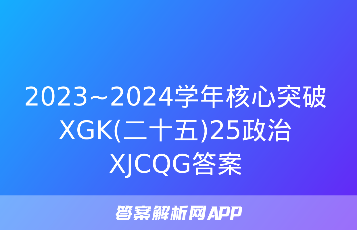 2023~2024学年核心突破XGK(二十五)25政治XJCQG答案