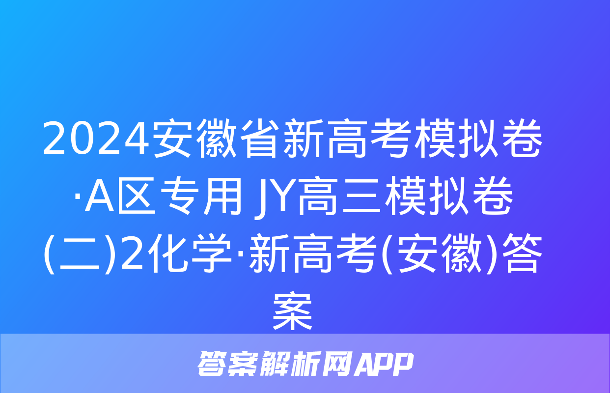 2024安徽省新高考模拟卷·A区专用 JY高三模拟卷(二)2化学·新高考(安徽)答案