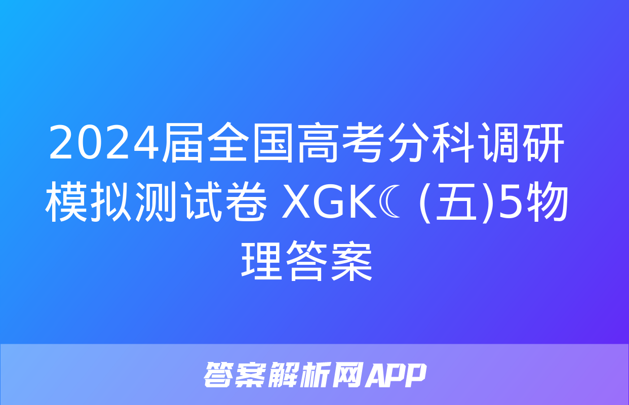 2024届全国高考分科调研模拟测试卷 XGK☾(五)5物理答案