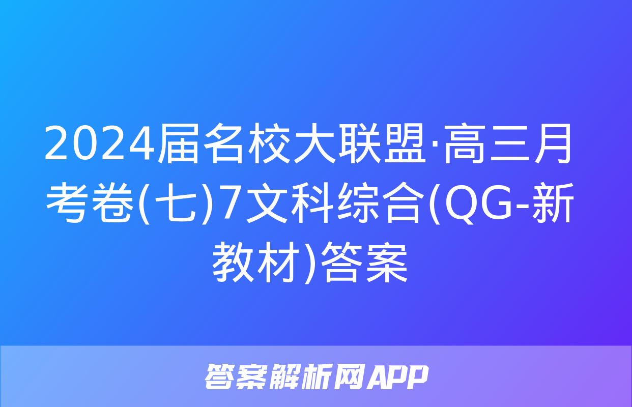 2024届名校大联盟·高三月考卷(七)7文科综合(QG-新教材)答案