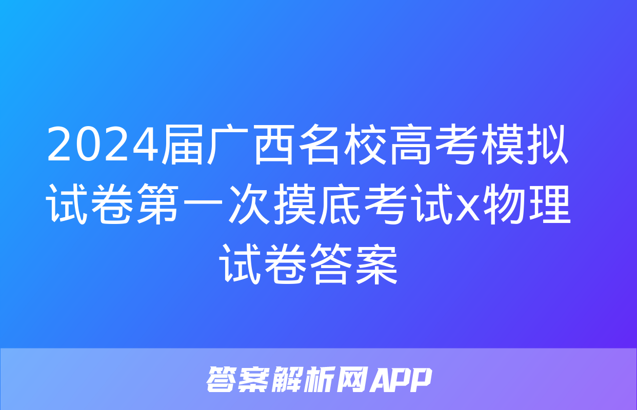 2024届广西名校高考模拟试卷第一次摸底考试x物理试卷答案