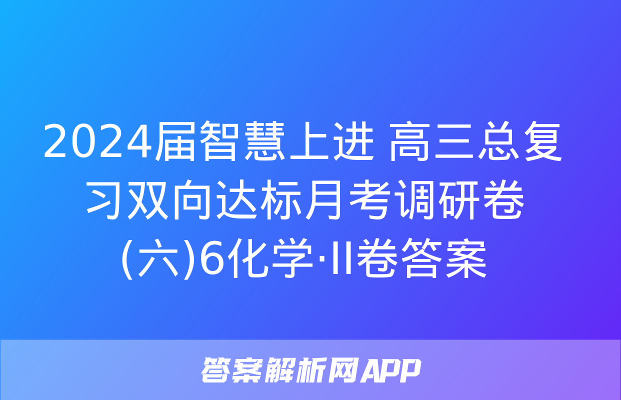 2024届智慧上进 高三总复习双向达标月考调研卷(六)6化学·ⅠⅠ卷答案