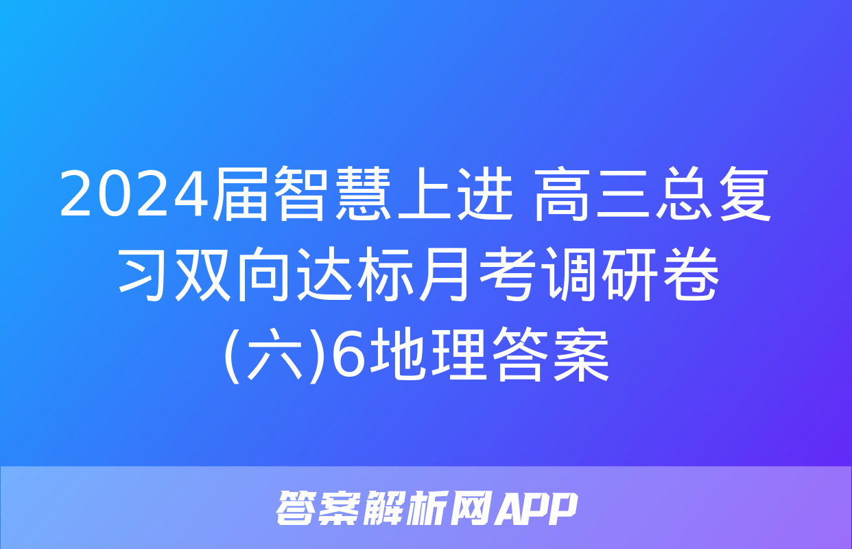 2024届智慧上进 高三总复习双向达标月考调研卷(六)6地理答案