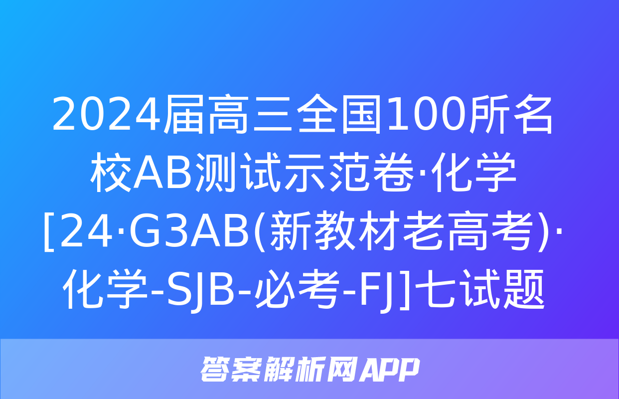 2024届高三全国100所名校AB测试示范卷·化学[24·G3AB(新教材老高考)·化学-SJB-必考-FJ]七试题